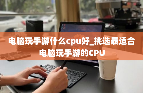 电脑玩手游什么cpu好_挑选最适合电脑玩手游的CPU