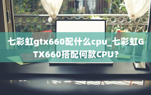 七彩虹gtx660配什么cpu_七彩虹GTX660搭配何款CPU？