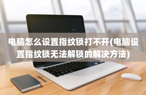 电脑怎么设置指纹锁打不开(电脑设置指纹锁无法解锁的解决方法)