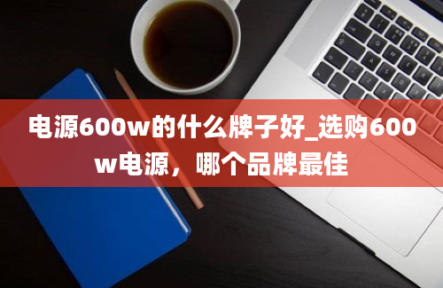 电源600w的什么牌子好_选购600w电源，哪个品牌最佳