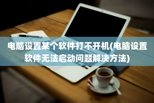 电脑设置某个软件打不开机(电脑设置软件无法启动问题解决方法)