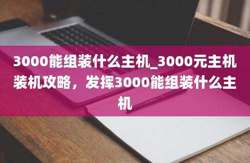 3000能组装什么主机_3000元主机装机攻略，发挥3000能组装什么主机