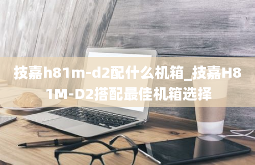 技嘉h81m-d2配什么机箱_技嘉H81M-D2搭配最佳机箱选择