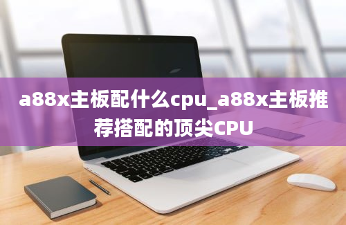 a88x主板配什么cpu_a88x主板推荐搭配的顶尖CPU