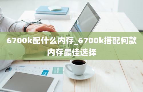 6700k配什么内存_6700k搭配何款内存最佳选择