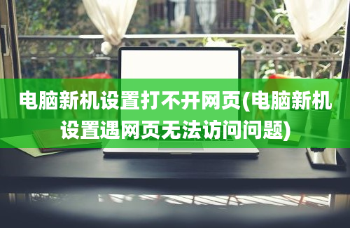 电脑新机设置打不开网页(电脑新机设置遇网页无法访问问题)