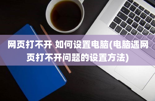 网页打不开 如何设置电脑(电脑遇网页打不开问题的设置方法)