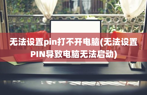 无法设置pin打不开电脑(无法设置PIN导致电脑无法启动)