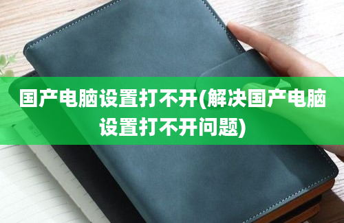 国产电脑设置打不开(解决国产电脑设置打不开问题)