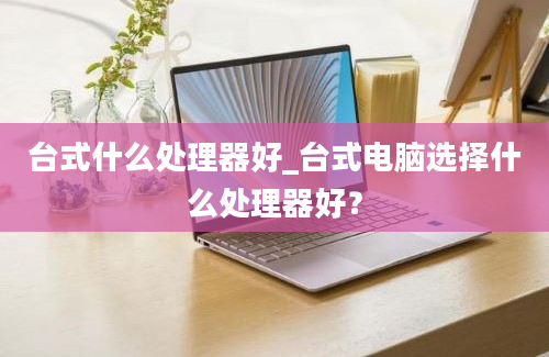 台式什么处理器好_台式电脑选择什么处理器好？