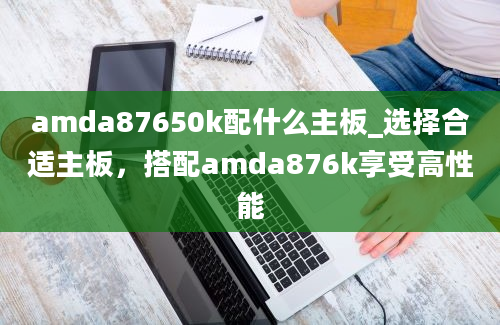 amda87650k配什么主板_选择合适主板，搭配amda876k享受高性能