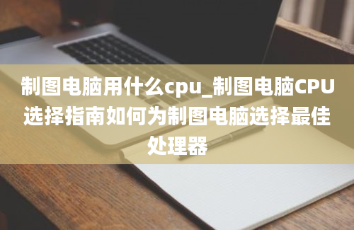 制图电脑用什么cpu_制图电脑CPU选择指南如何为制图电脑选择最佳处理器