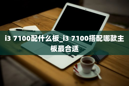 i3 7100配什么板_i3 7100搭配哪款主板最合适