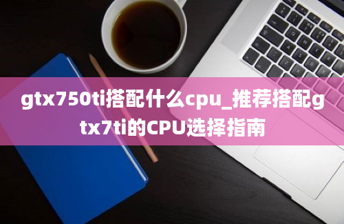 gtx750ti搭配什么cpu_推荐搭配gtx7ti的CPU选择指南