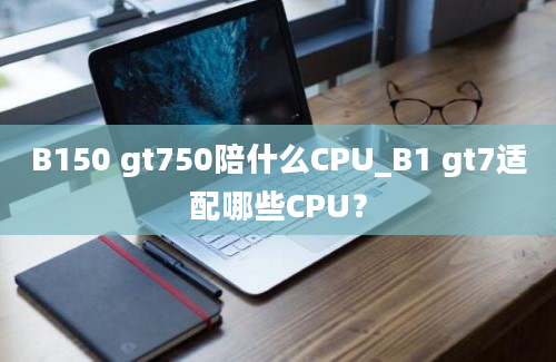 B150 gt750陪什么CPU_B1 gt7适配哪些CPU？