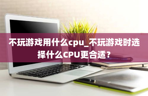 不玩游戏用什么cpu_不玩游戏时选择什么CPU更合适？