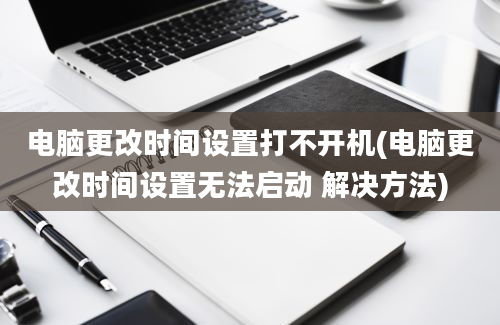 电脑更改时间设置打不开机(电脑更改时间设置无法启动 解决方法)