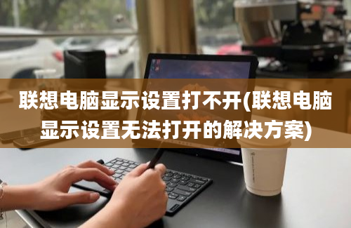 联想电脑显示设置打不开(联想电脑显示设置无法打开的解决方案)