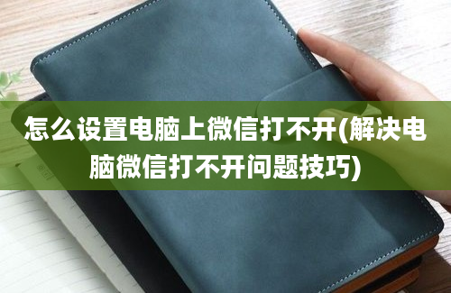 怎么设置电脑上微信打不开(解决电脑微信打不开问题技巧)