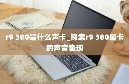 r9 380是什么声卡_探索r9 380显卡的声音表现