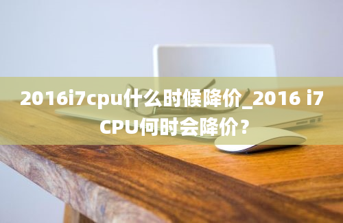 2016i7cpu什么时候降价_2016 i7 CPU何时会降价？