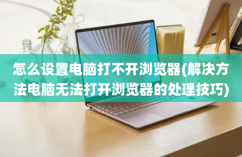 怎么设置电脑打不开浏览器(解决方法电脑无法打开浏览器的处理技巧)