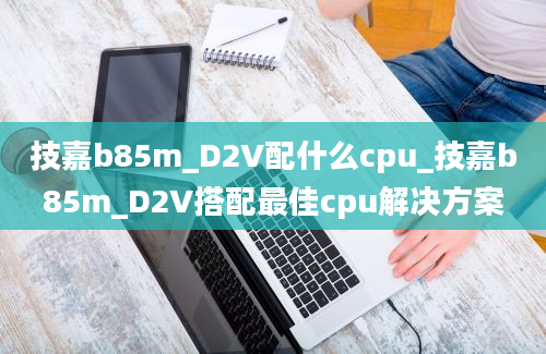 技嘉b85m_D2V配什么cpu_技嘉b85m_D2V搭配最佳cpu解决方案