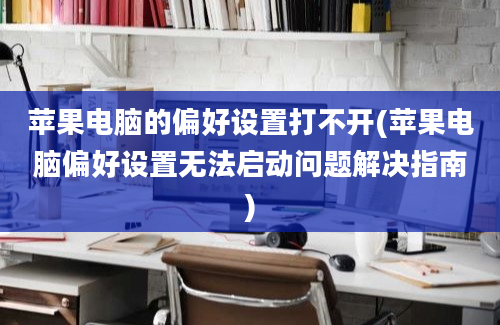 苹果电脑的偏好设置打不开(苹果电脑偏好设置无法启动问题解决指南)