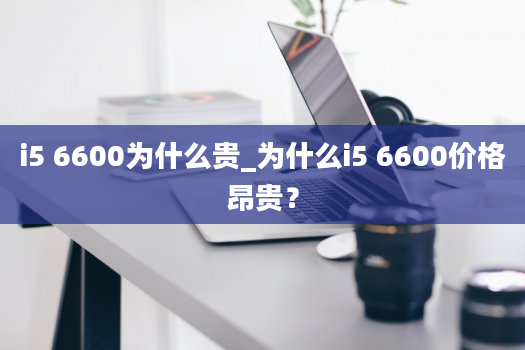 i5 6600为什么贵_为什么i5 6600价格昂贵？