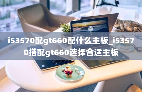 i53570配gt660配什么主板_i53570搭配gt660选择合适主板