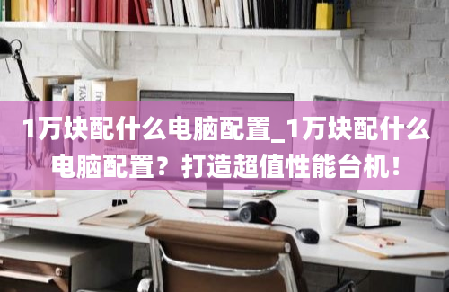 1万块配什么电脑配置_1万块配什么电脑配置？打造超值性能台机！