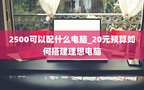 2500可以配什么电脑_20元预算如何搭建理想电脑