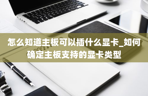 怎么知道主板可以插什么显卡_如何确定主板支持的显卡类型