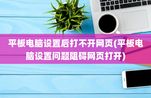 平板电脑设置后打不开网页(平板电脑设置问题阻碍网页打开)