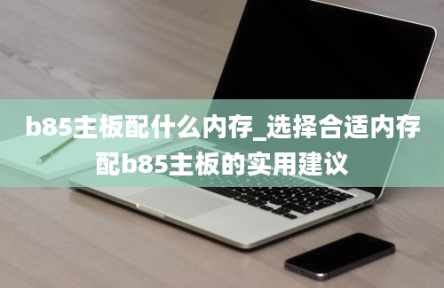 b85主板配什么内存_选择合适内存配b85主板的实用建议