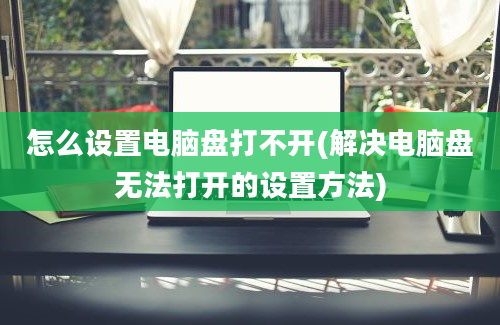 怎么设置电脑盘打不开(解决电脑盘无法打开的设置方法)