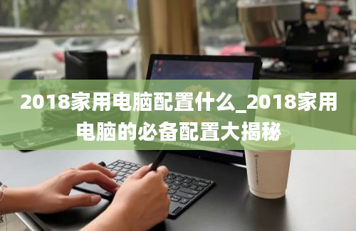 2018家用电脑配置什么_2018家用电脑的必备配置大揭秘