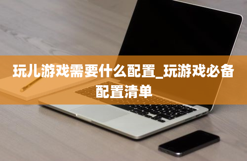 玩儿游戏需要什么配置_玩游戏必备配置清单