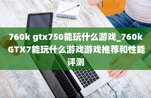 760k gtx750能玩什么游戏_760k GTX7能玩什么游戏游戏推荐和性能评测