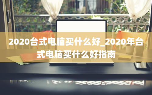 2020台式电脑买什么好_2020年台式电脑买什么好指南