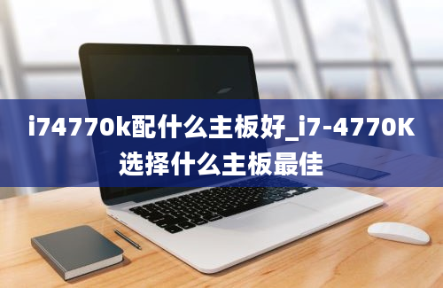 i74770k配什么主板好_i7-4770K选择什么主板最佳