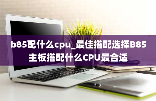 b85配什么cpu_最佳搭配选择B85主板搭配什么CPU最合适