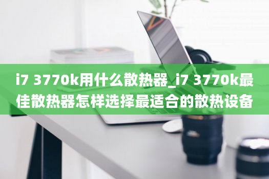 i7 3770k用什么散热器_i7 3770k最佳散热器怎样选择最适合的散热设备