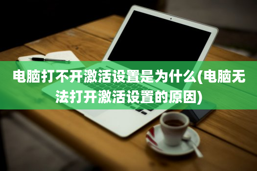 电脑打不开激活设置是为什么(电脑无法打开激活设置的原因)