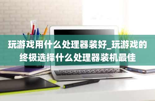 玩游戏用什么处理器装好_玩游戏的终极选择什么处理器装机最佳