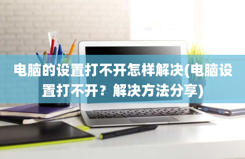 电脑的设置打不开怎样解决(电脑设置打不开？解决方法分享)