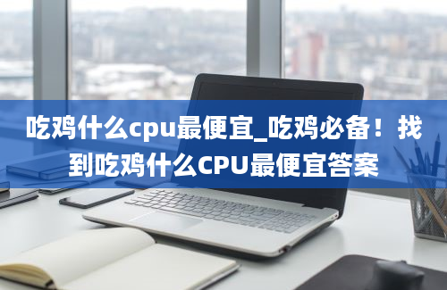 吃鸡什么cpu最便宜_吃鸡必备！找到吃鸡什么CPU最便宜答案