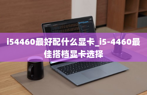 i54460最好配什么显卡_i5-4460最佳搭档显卡选择