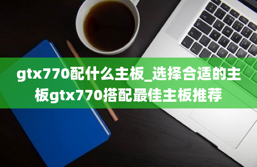 gtx770配什么主板_选择合适的主板gtx770搭配最佳主板推荐