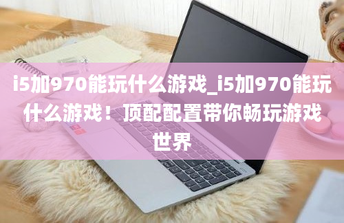 i5加970能玩什么游戏_i5加970能玩什么游戏！顶配配置带你畅玩游戏世界